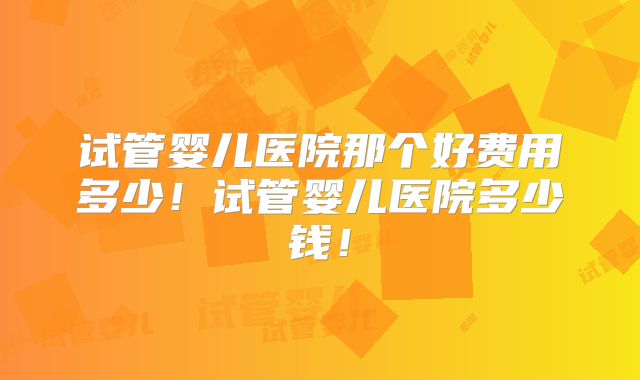 试管婴儿医院那个好费用多少!试管婴儿医院多少钱!