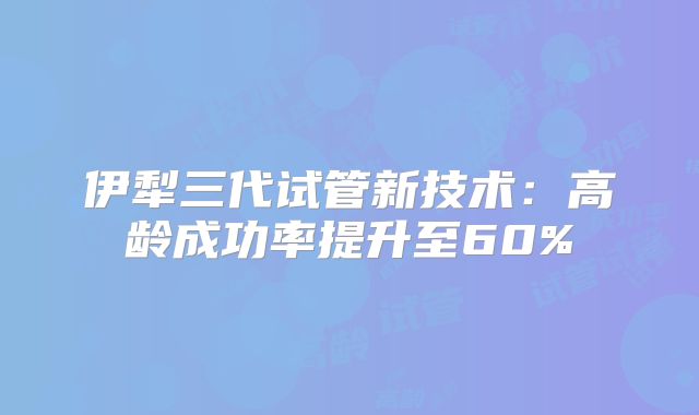 伊犁三代试管新技术：高龄成功率提升至60%