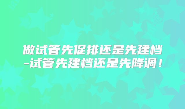 做试管先促排还是先建档-试管先建档还是先降调！