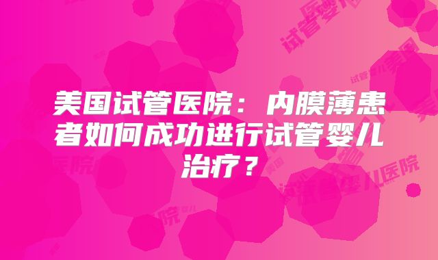 美国试管医院：内膜薄患者如何成功进行试管婴儿治疗？