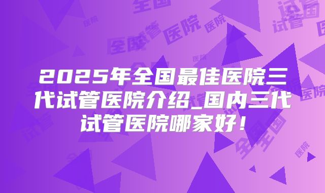 2025年全国最佳医院三代试管医院介绍_国内三代试管医院哪家好!