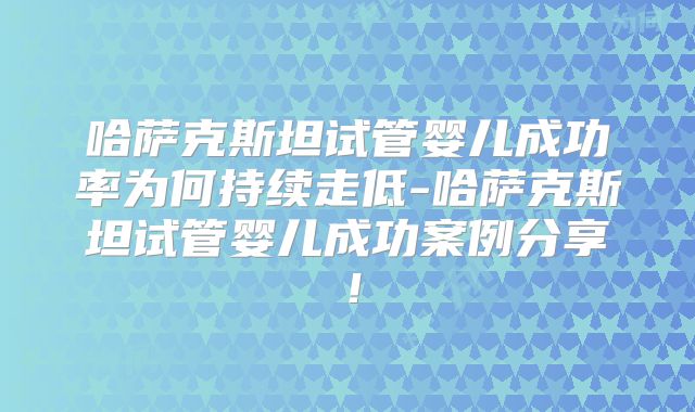 哈萨克斯坦试管婴儿成功率为何持续走低-哈萨克斯坦试管婴儿成功案例分享！