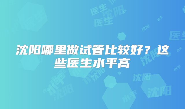 沈阳哪里做试管比较好?这些医生水平高
