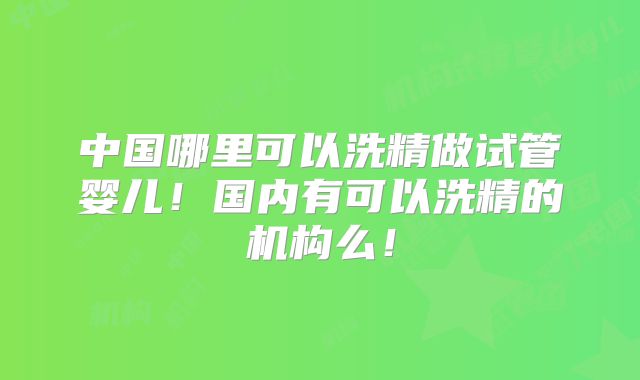 中国哪里可以洗精做试管婴儿!国内有可以洗精的机构么!