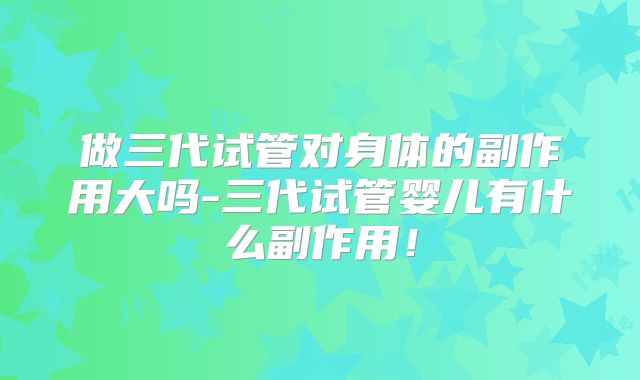 做三代试管对身体的副作用大吗-三代试管婴儿有什么副作用！