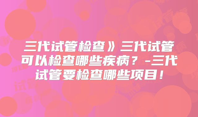 三代试管检查》三代试管可以检查哪些疾病?-三代试管要检查哪些项目!