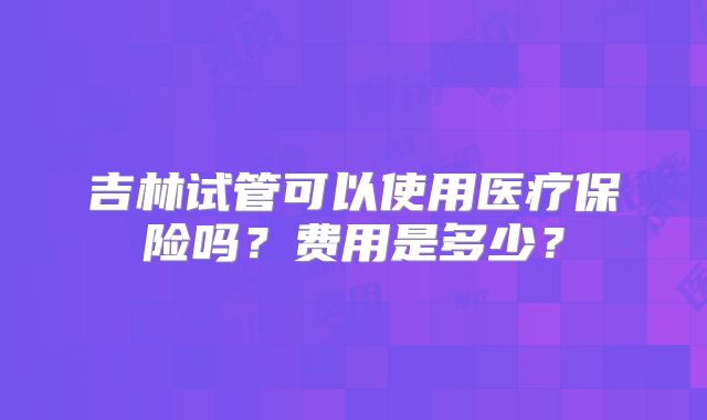 吉林试管可以使用医疗保险吗？费用是多少？