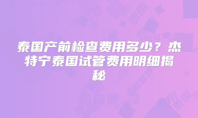 泰国产前检查费用多少？杰特宁泰国试管费用明细揭秘