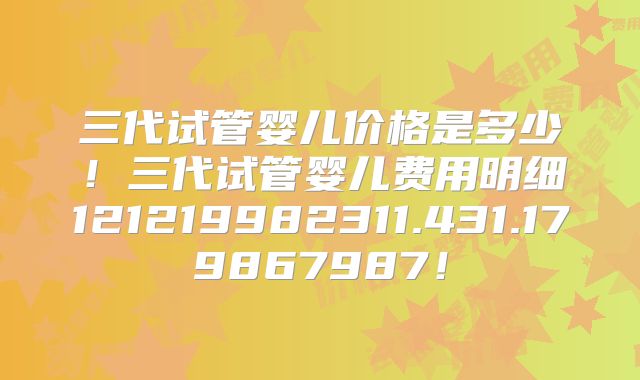 三代试管婴儿价格是多少！三代试管婴儿费用明细121219982311.431.179867987！