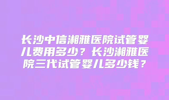 长沙中信湘雅医院试管婴儿费用多少？长沙湘雅医院三代试管婴儿多少钱？
