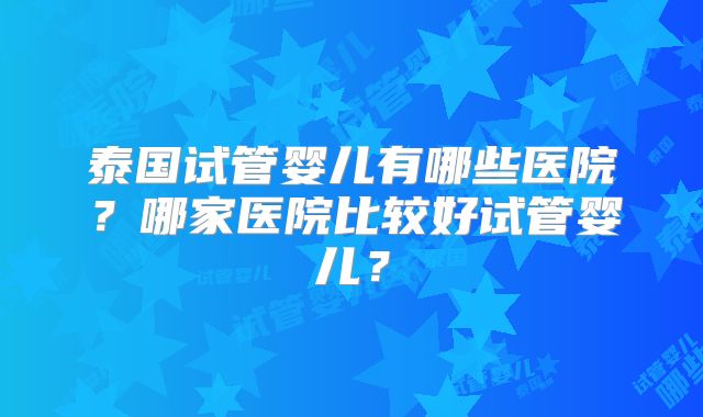 泰国试管婴儿有哪些医院?哪家医院比较好试管婴儿?
