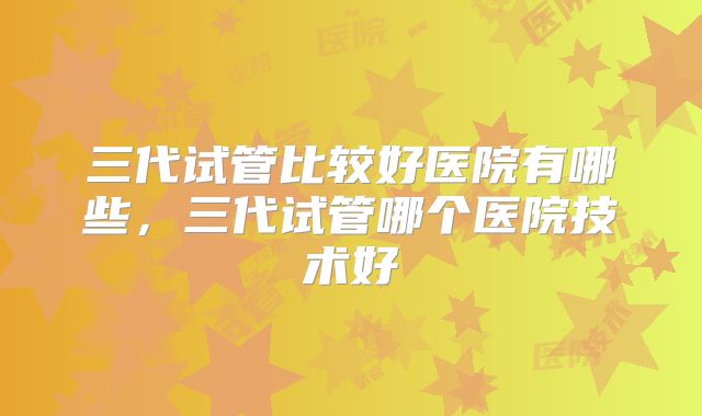 三代试管比较好医院有哪些,三代试管哪个医院技术好