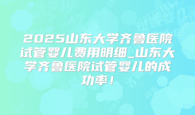 2025山东大学齐鲁医院试管婴儿费用明细_山东大学齐鲁医院试管婴儿的成功率!