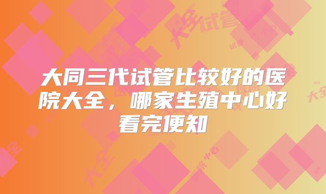 大同三代试管比较好的医院大全，哪家生殖中心好看完便知