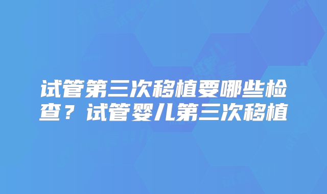 试管第三次移植要哪些检查？试管婴儿第三次移植