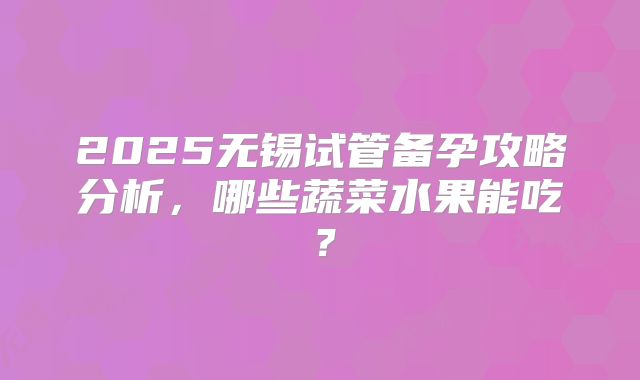 2025无锡试管备孕攻略分析，哪些蔬菜水果能吃？