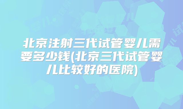 北京注射三代试管婴儿需要多少钱(北京三代试管婴儿比较好的医院)