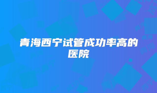 青海西宁试管成功率高的医院