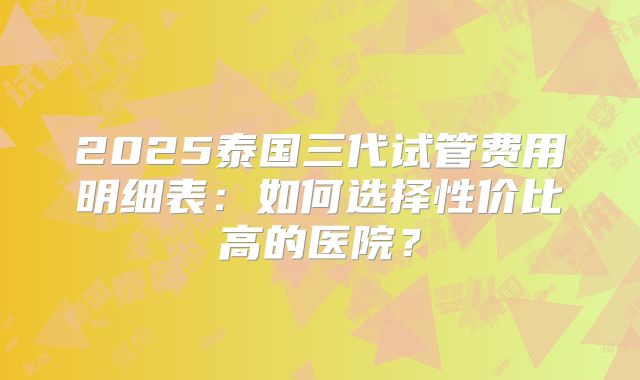 2025泰国三代试管费用明细表：如何选择性价比高的医院？