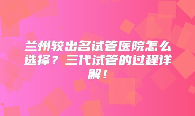 兰州较出名试管医院怎么选择？三代试管的过程详解！