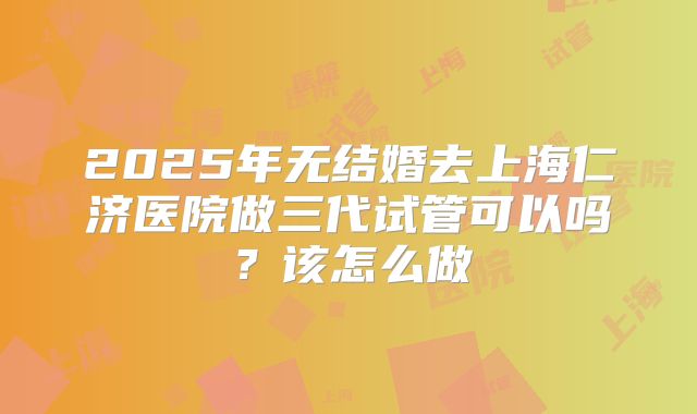2025年无结婚去上海仁济医院做三代试管可以吗？该怎么做