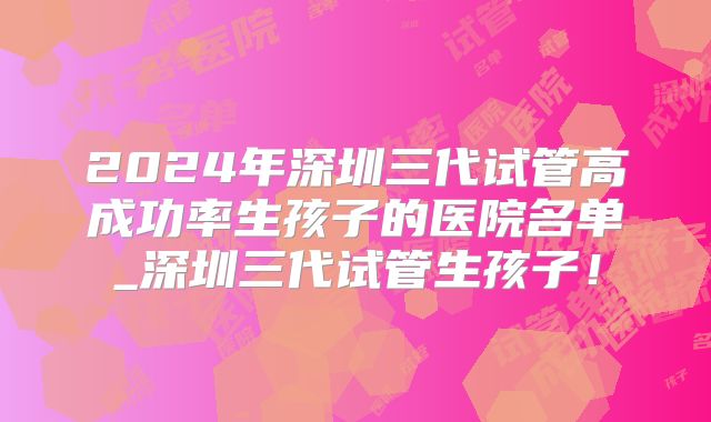 2024年深圳三代试管高成功率生孩子的医院名单_深圳三代试管生孩子！
