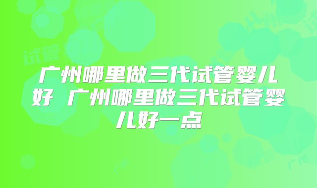 广州哪里做三代试管婴儿好 广州哪里做三代试管婴儿好一点