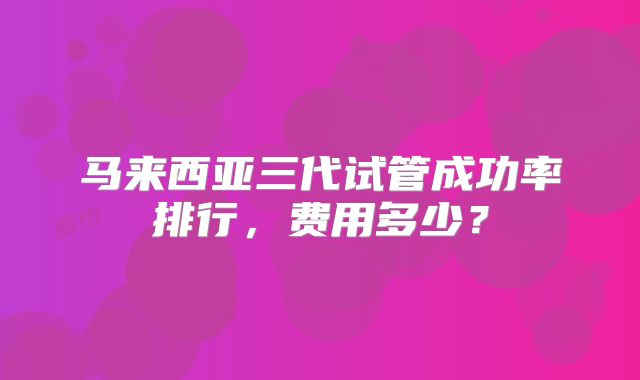 马来西亚三代试管成功率排行，费用多少？