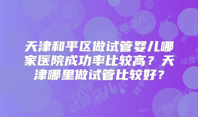 天津和平区做试管婴儿哪家医院成功率比较高?天津哪里做试管比较好?
