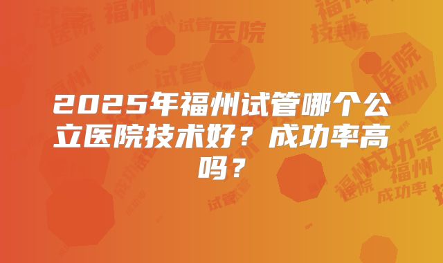 2025年福州试管哪个公立医院技术好？成功率高吗？