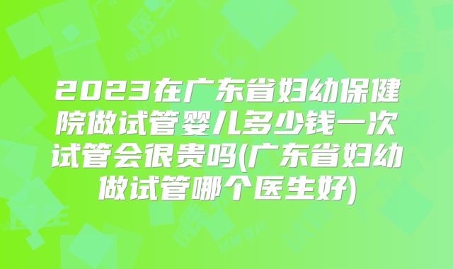 2023在广东省妇幼保健院做试管婴儿多少钱一次试管会很贵吗(广东省妇幼做试管哪个医生好)