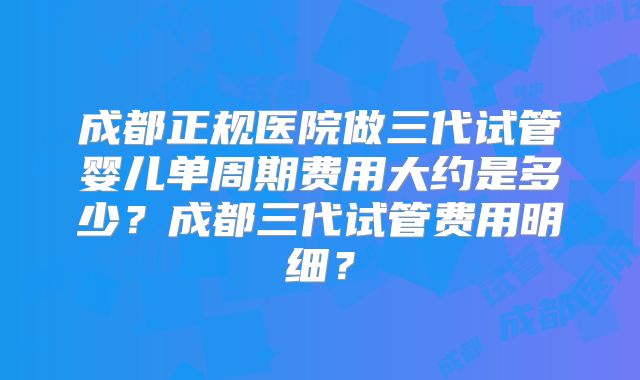 成都正规医院做三代试管婴儿单周期费用大约是多少？成都三代试管费用明细？