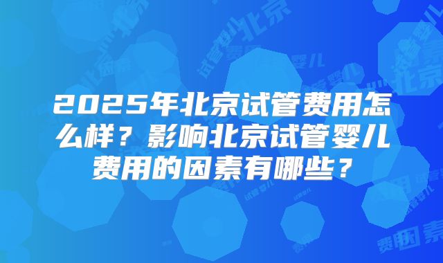 2025年北京试管费用怎么样？影响北京试管婴儿费用的因素有哪些？