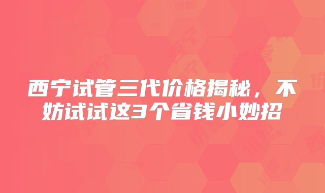 西宁试管三代价格揭秘,不妨试试这3个省钱小妙招