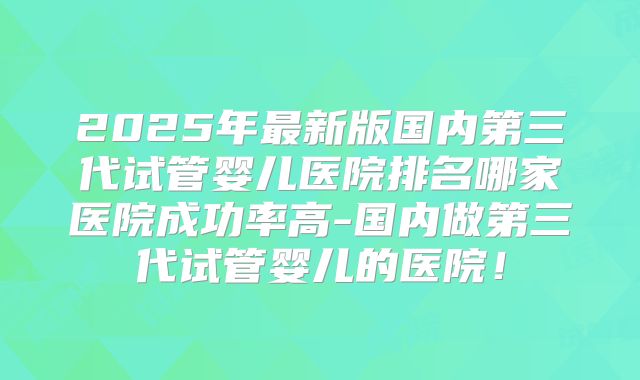 2025年最新版国内第三代试管婴儿医院排名哪家医院成功率高-国内做第三代试管婴儿的医院!