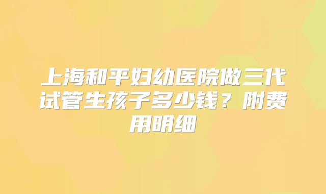 上海和平妇幼医院做三代试管生孩子多少钱？附费用明细