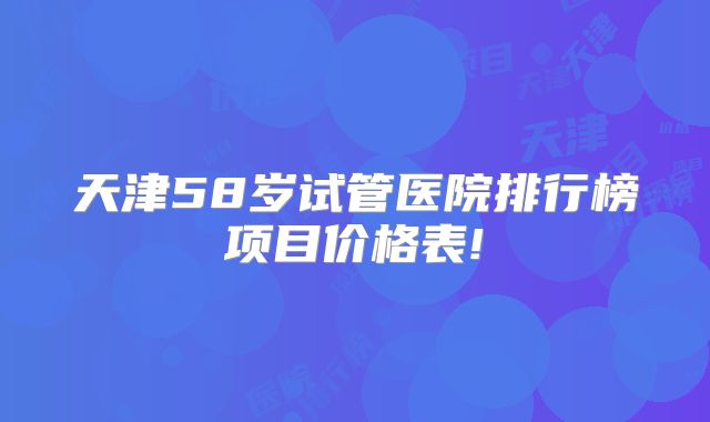 天津58岁试管医院排行榜项目价格表!