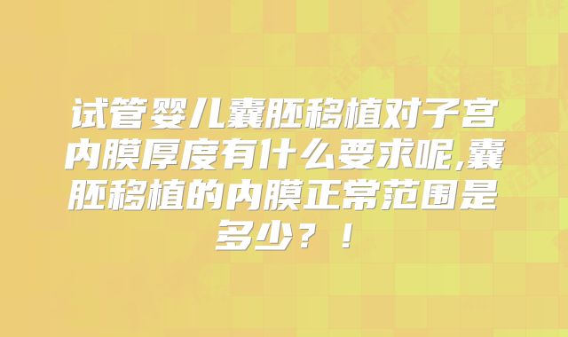 试管婴儿囊胚移植对子宫内膜厚度有什么要求呢,囊胚移植的内膜正常范围是多少？！