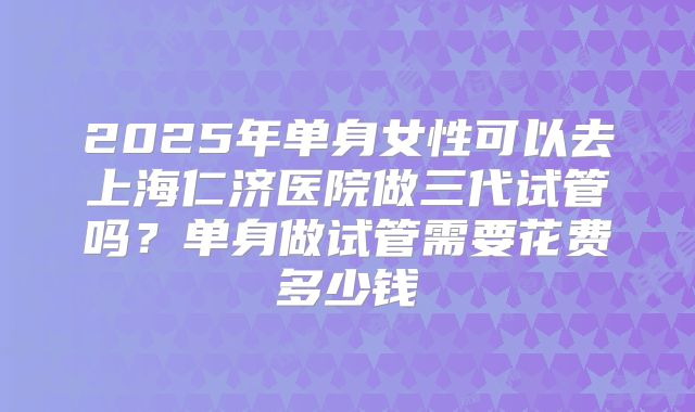 2025年单身女性可以去上海仁济医院做三代试管吗？单身做试管需要花费多少钱