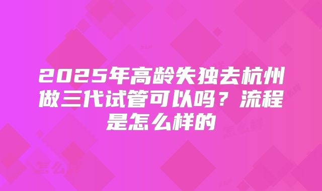 2025年高龄失独去杭州做三代试管可以吗?流程是怎么样的