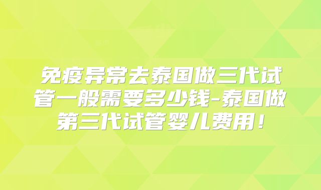 免疫异常去泰国做三代试管一般需要多少钱-泰国做第三代试管婴儿费用!