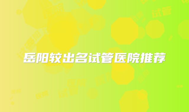 岳阳较出名试管医院推荐
