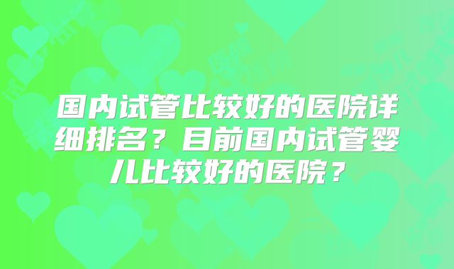 国内试管比较好的医院详细排名？目前国内试管婴儿比较好的医院？