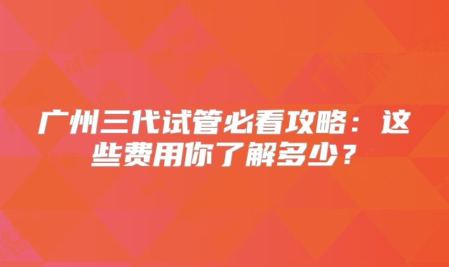 广州三代试管必看攻略：这些费用你了解多少？