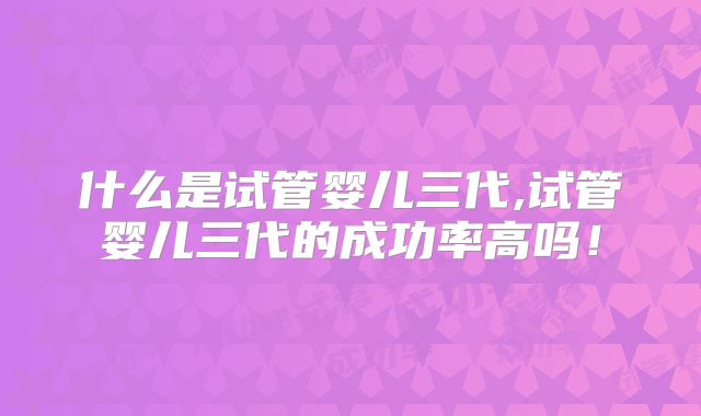 什么是试管婴儿三代,试管婴儿三代的成功率高吗！