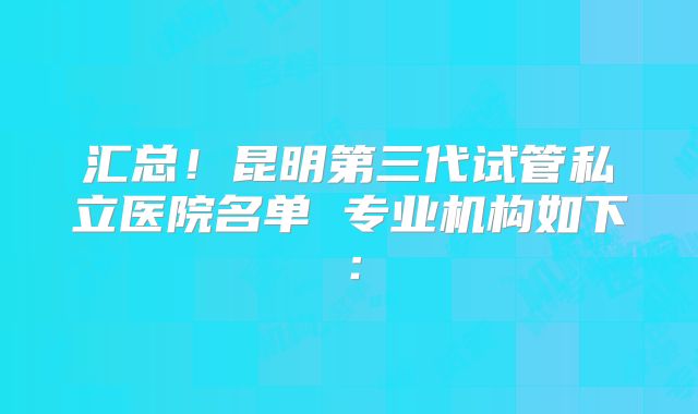 汇总！昆明第三代试管私立医院名单 专业机构如下：