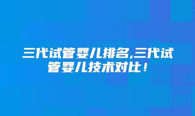 三代试管婴儿排名,三代试管婴儿技术对比！