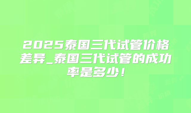 2025泰国三代试管价格差异_泰国三代试管的成功率是多少！