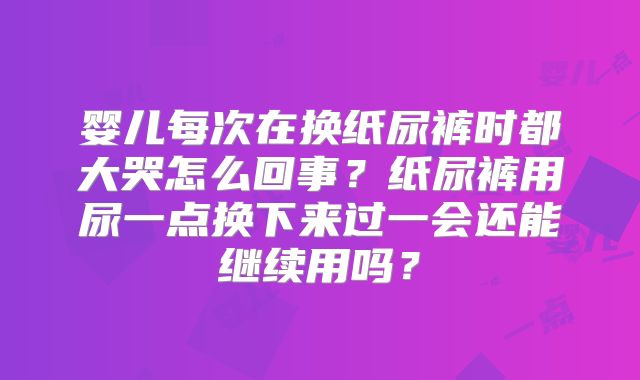 婴儿每次在换纸尿裤时都大哭怎么回事?纸尿裤用尿一点换下来过一会还能继续用吗?