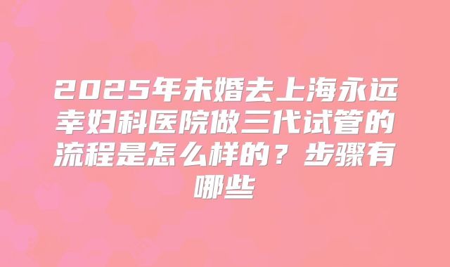 2025年未婚去上海永远幸妇科医院做三代试管的流程是怎么样的?步骤有哪些